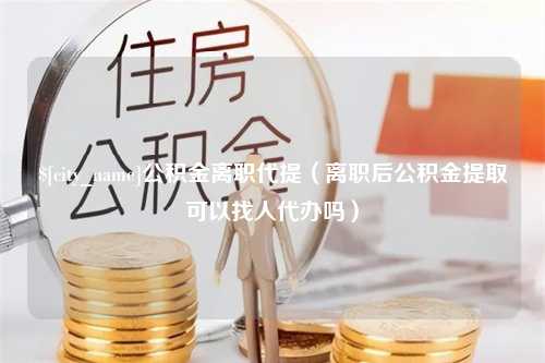 常宁公积金离职代提（离职后公积金提取可以找人代办吗）